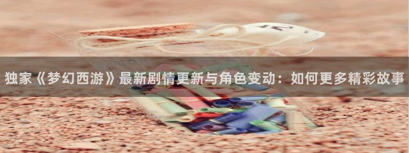 赢咖6退款流程详解：独家《梦幻西游》最新剧情更新与角色变动：